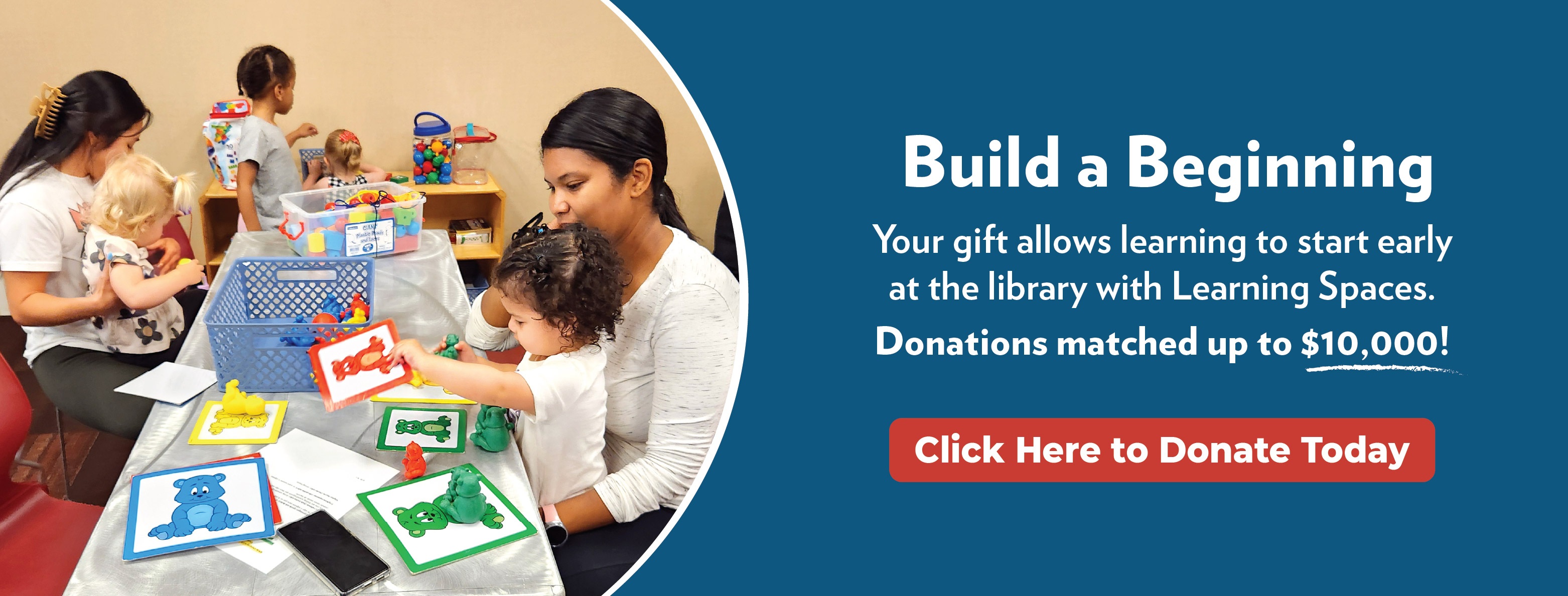Parents and children sitting at a table. Build a Beginning Your gift allows learning to start early at the library with Learning Spaces. Donations matched up to $10,000 Click here to donate today